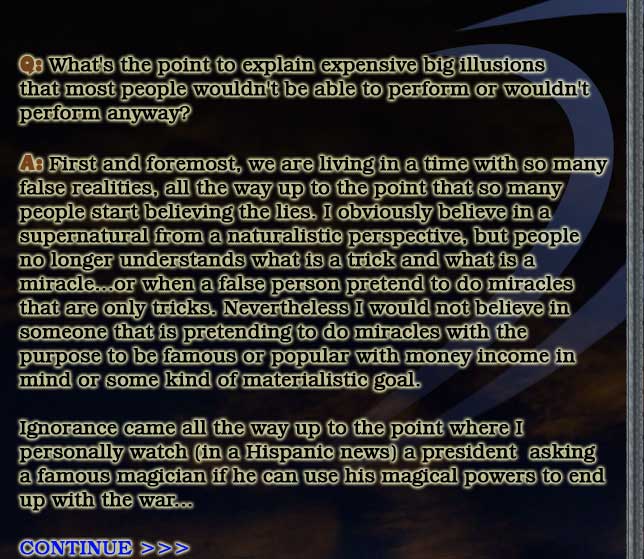 Q: What's the point to explain expensive big illusions
that most people wouldn't be able to perform or wouldn't
perform anyway?

A: First and foremost, we are living in a time with so many
false realities, all the way up to the point that so many
people start believing the lies. I obviously believe in a
supernatural from a naturalistic perspective, but people
no longer understands what is a trick and what is a
miracle...or when a false person pretend to do miracles
that are only tricks. Nevertheless I would not believe in
someone that is pretending to do miracles with the
purpose to be famous or popular with money income in
mind or some kind of materialistic goal.

Ignorance came all the way up to the point where I
personally watch (in a Hispanic news) a president  asking
a famous magician if he can use his magical powers to end
up with the war